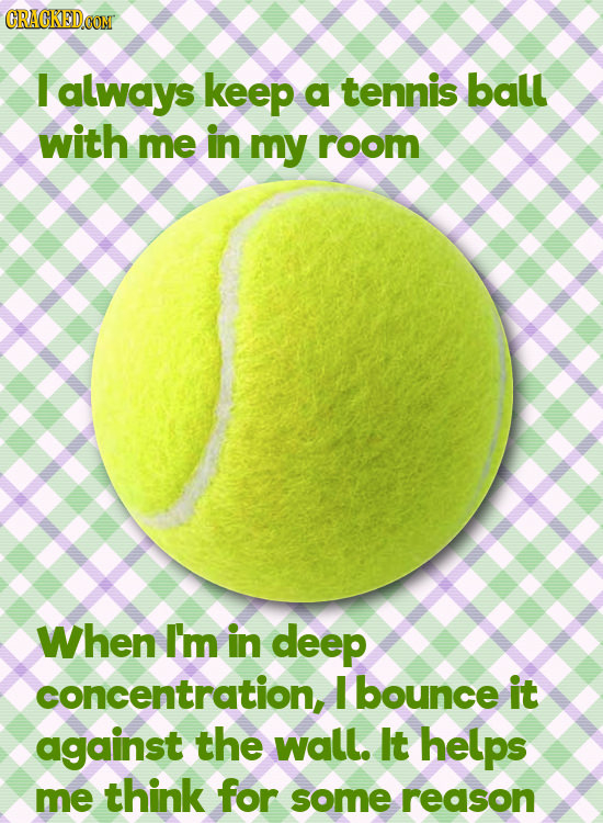 CRACKEDCONT I always keep a tennis ball with me in my room When I'm in deep concentration, I bounce it against the wall. It helps me think for some re