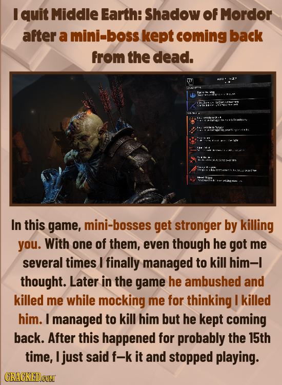 I quit Middle Earth: Shadow Of Mordor after a mini-boss kept coming back from the dead. In this game, mini-bosses get stronger by killing you. With on