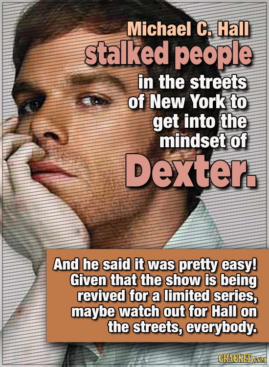 15 WTF Things Actors Did For Their Art - Michael C. Hall stalked people in the streets of New York to get into the mindset of Dexter.
And he said it