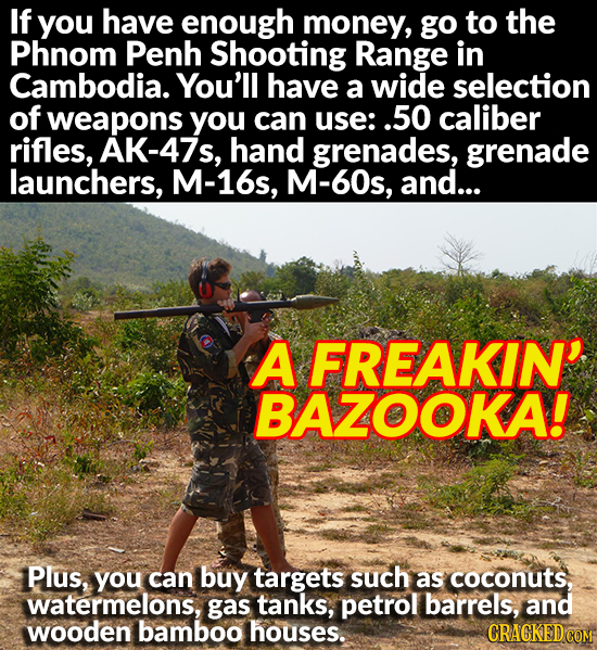 If you have enough money, go to the Phnom Penh Shooting Range in Cambodia. You'll have a wide selection of weapons you can use: .50 caliber rifles, AK