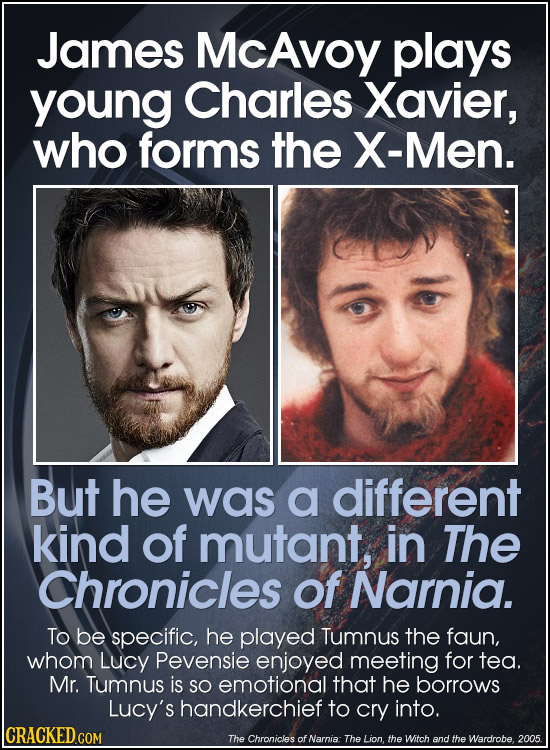 James McAvoy plays young Charles Xavier, who forms the X-Men. But he was a different kind of mutant, in The Chronicles of Narnia. To be specific, he p