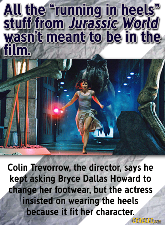 All the running in heels stuff from Jurassic World wasn't meant to be in the film. Colin Trevorrow, the director, says he kept asking Bryce Dallas H