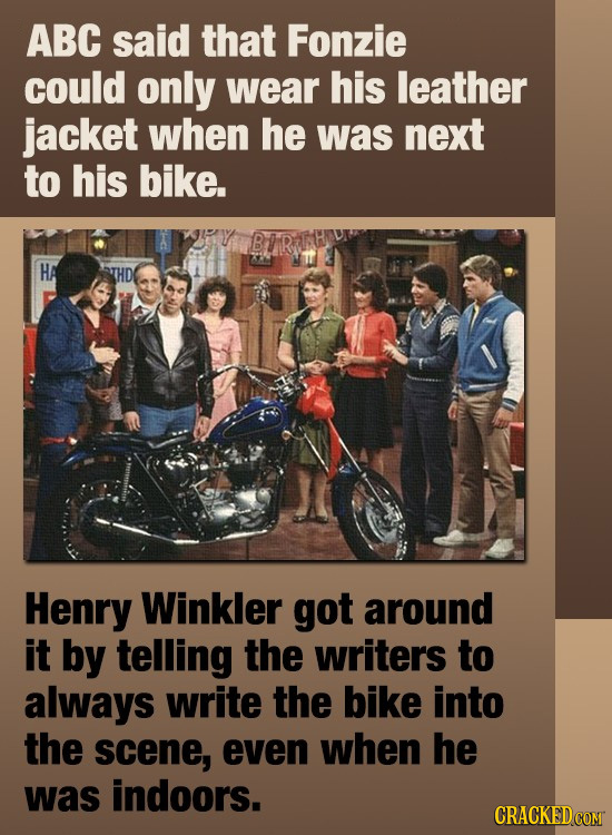 ABC said that Fonzie could only wear his leather jacket when he was next to his bike. HA THD Henry Winkler got around it by telling the writers to alw