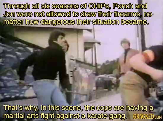 Through all six seasons of CHIPS, Ponch and Jon were not allowed to draw their firearms, no matter how dangerous their situation became. That's whY, i