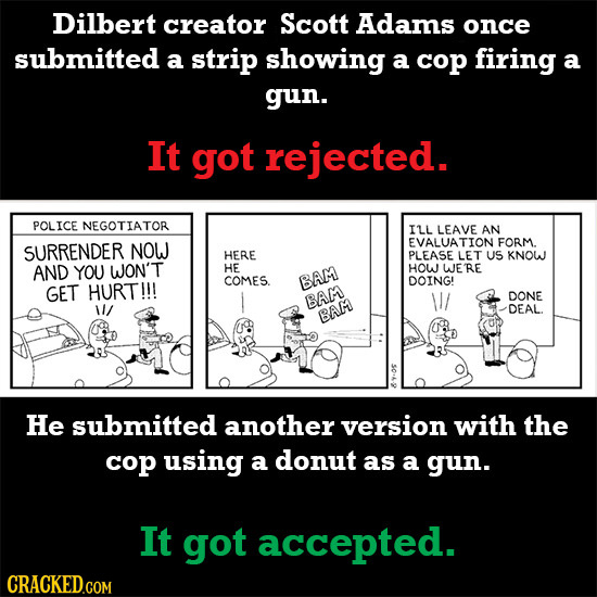 Dilbert creator Scott Adams once submitted a strip showing a cop firing a gun. It got rejected. POLICE NEGOTIATOR ILL LEAVE AN EVALUATION FORM SURREND