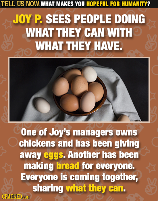 TELL US NOW. WHAT MAKES YOU HOPEFUL FOR HUMANITY? JOY P. SEES PEOPLE DOING WHAT THEY CAN WITH WHAT THEY HAVE. One of Joy's managers owns chickens and