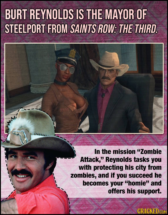 BURT REYNOLDS IS THE MAYOR OF STEELPORT FROM SAINTS ROW: THE THIRD. In the mission Zombie Attack, Reynolds tasks you with protecting his city from z