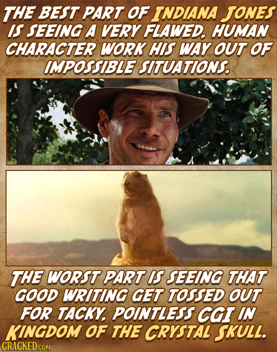 THE BEST PART OF INDIANA Jones IS SEEING A VERY FLAWED. HUMAN CHARACTER WORK HIS WAY OUT OF IMPOSSIBLE SITUATIONS. THE WORST PART IS SEEING THAT GOOD
