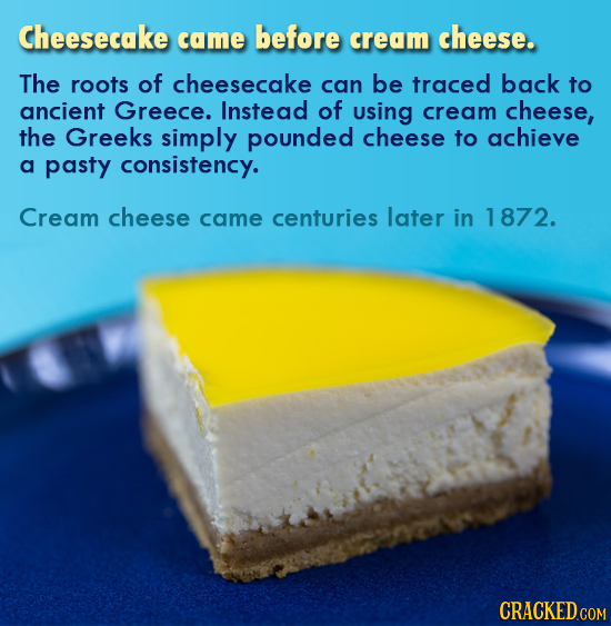 Cheesecake came before cream cheese. The roots of cheesecake can be traced back to ancient Greece. Instead of using cream cheese, the Greeks simply po