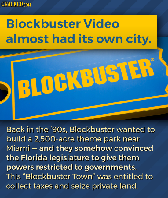 CRACKED.COM Blockbuster Video almost had its own city. BLOCKBUSTER Back in the '90s, Blockbuster wanted to build a 2,500-acre theme park near Miami -