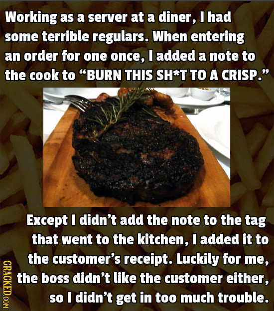 Working as a server at a diner, I had some terrible regulars. When entering an order for one once, I added a note to the cook to BURN THIS SH*T TO A
