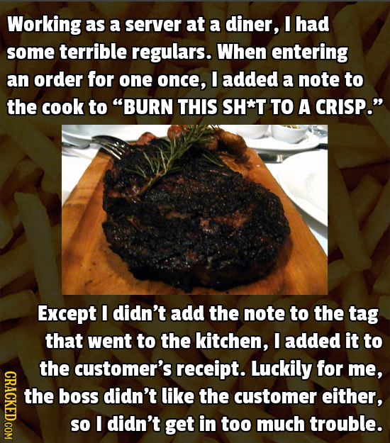 Working as a server at a diner, I had some terrible regulars. When entering an order for one once, I added a note to the cook to BURN THIS SH*T TO A 