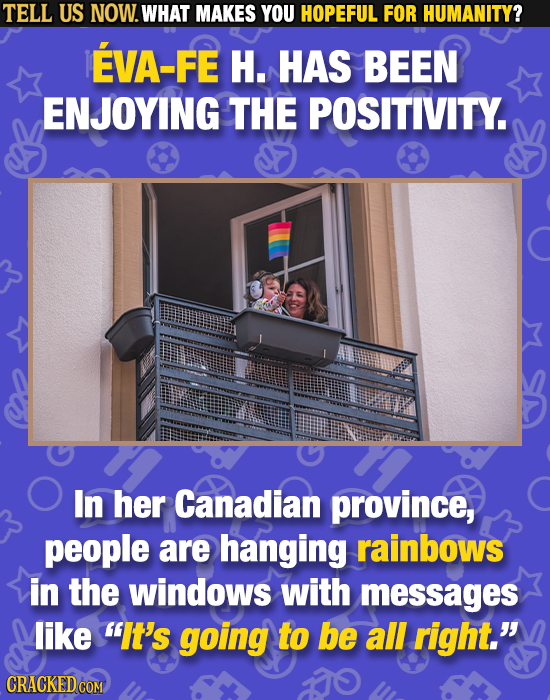 TELL US NOW. WHAT MAKES YOU HOPEFUL FOR HUMANITY? EVA-FE H. HAS BEEN ENJOYING THE POSITIVITY. In her Canadian province, people are hanging rainbows in