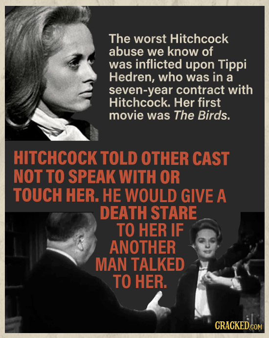 The worst Hitchcock abuse we know of was inflicted upon Tippi Hedren, who was in a seven-year contract with Hitchcock. Her first movie was The Birds.