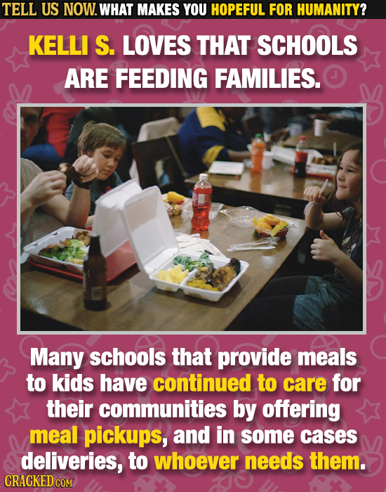TELL US NOW. WHAT MAKES YOU HOPEFUL FOR HUMANITY? KELLI S. LOVES THAT SCHOOLS ARE FEEDING FAMILIES. Many schools that provide meals to kids have conti