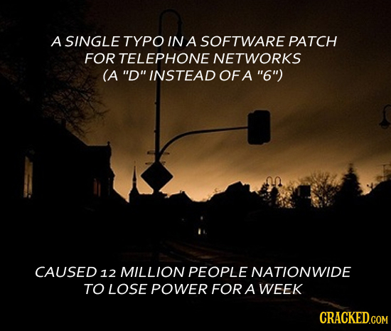 A SINGLE TYPO IN A SOFTWARE PATCH FOR TELEPHONE NETWORKS (A D INSTEAD OFA 6) CAUSED 12 MILLION PEOPLE NATIONWIDE TO LOSE POWER FOR A WEEK CRACKED.