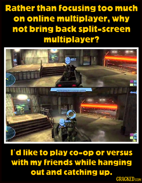 Rather than focusing too much on online multiplayer, why not bring back split-screen multiplayer? K012 W435 A5 I'd like to Play CO-Op or versus with m