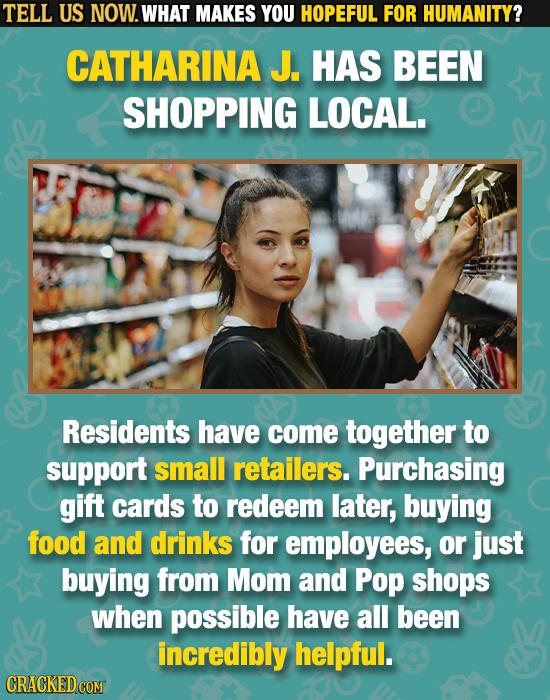 TELL US NOW. WHAT MAKES YOU HOPEFUL FOR HUMANITY? CATHARINA J. HAS BEEN SHOPPING LOCAL. Residents have come together to support small retailers. Purch