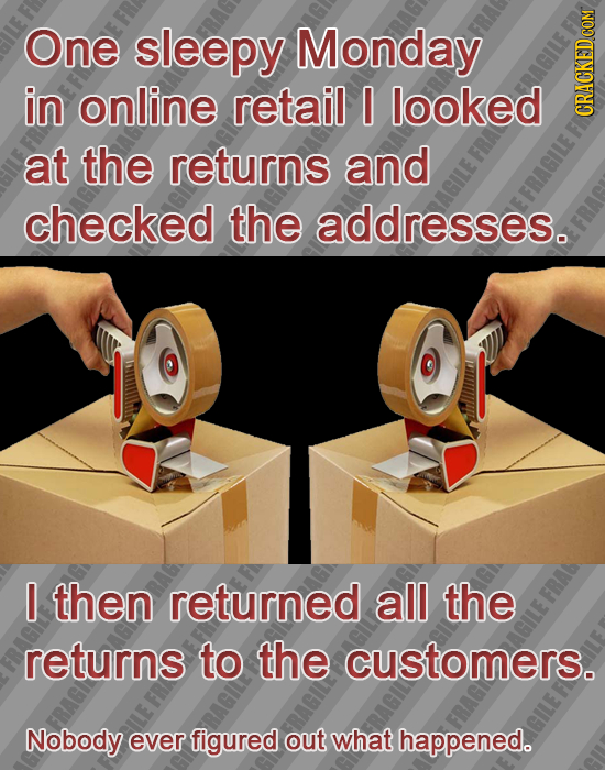 One sleepy Monday in online retail I looked at the returns and checked the addresses. I then returned all the returns to the customers. Nobody ever fi