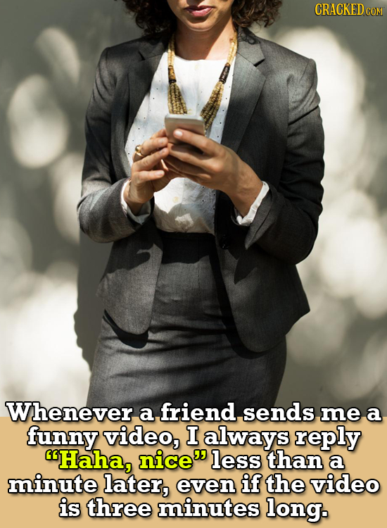 Whenever a friend, sends me a funny video, I always reply Haha, nice less than a minute later, even if the video is three minutes long.