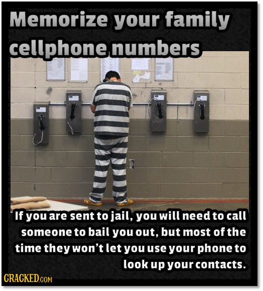 Memorize your family cellphonet numbers If you are sent to jail, you will need to call someone to bail you out, but most of the time they won't let yo