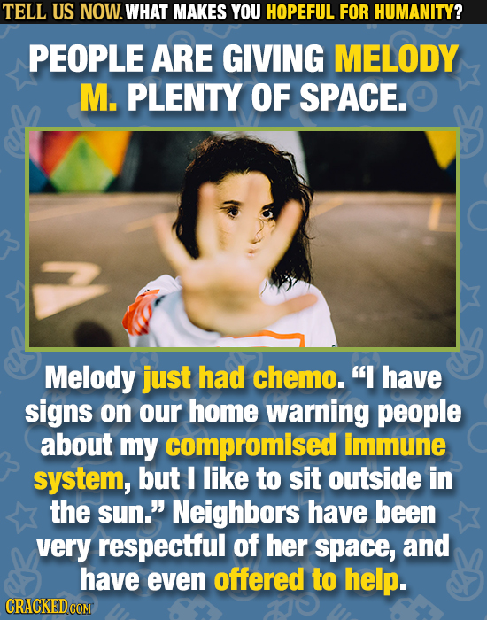 TELL US NOW. WHAT MAKES YOU HOPEFUL FOR HUMANITY? PEOPLE ARE GIVING MELODY M. PLENTY OF SPACE. Melody just had chemo. have signs on our home warning