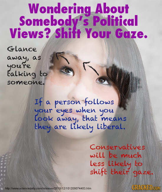 Wondering About Somebody's Political Views? Shitt Your Gaze. Glance away, as you're Ealking to someone. If person follows a your eyes when you Look aw