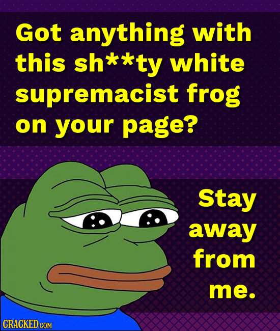 Got anything with this sh**ty white supremacist frog on your page? Stay away from me.