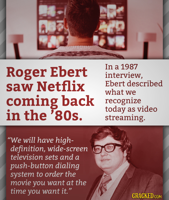 Roger Ebert In a 1987 interview, saw Netflix Ebert described what we coming back recognize in today the as video 80s. streaming. We will have high- d