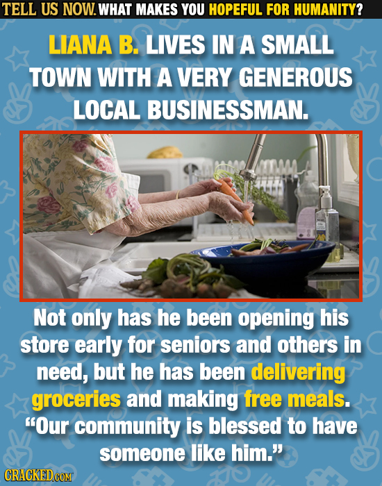TELL US NOW. WHAT MAKES YOU HOPEFUL FOR HUMANITY? LIANA B. LIVES IN A SMALL TOWN WITH A VERY GENEROUS LOCAL BUSINESSMAN. Not only has he been opening