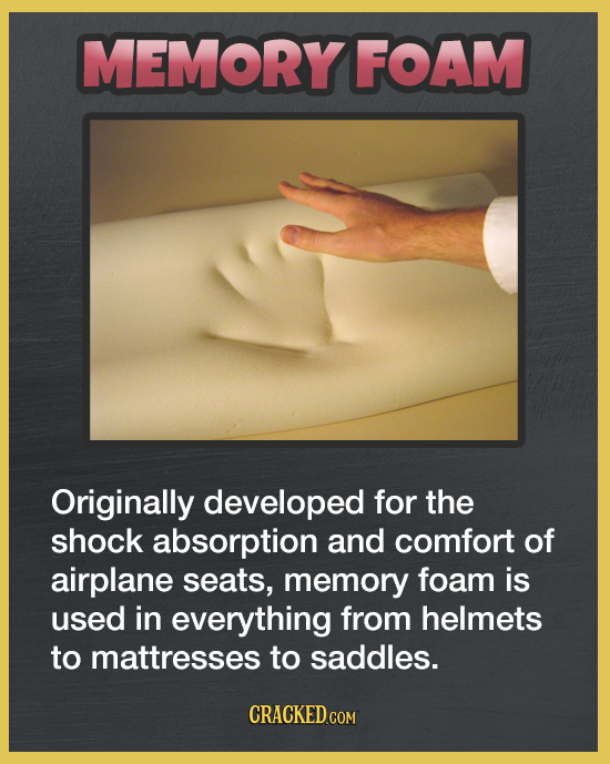 MEMORY FOAM Originally developed for the shock absorption and comfort of airplane seats, memory foam is used in everything from helmets to mattresses