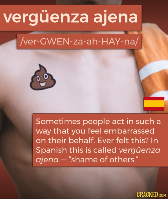 verguenza ajena /ver-GWEN-za-ah-hay-na/ Sometimes people act in such a way that you feel embarrassed on their behalf. Ever felt this? In Spanish this