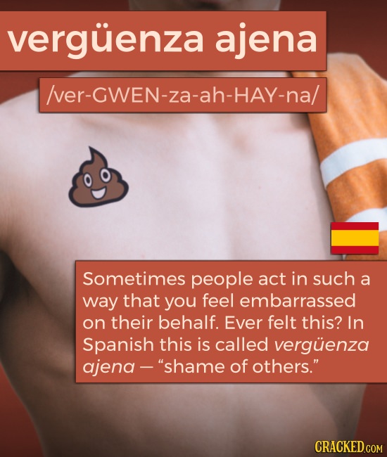 verguenza ajena /ver-GWEN-za-ah-hay-na/ Sometimes people act in such a way that you feel embarrassed on their behalf. Ever felt this? In Spanish this 