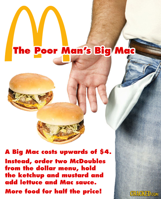 n The Poor Man's Big Mac A Big Mac costs upwards of $4. Instead, order two McDoubles from the dollar menu, hold the ketchup and mustard and add lettuc