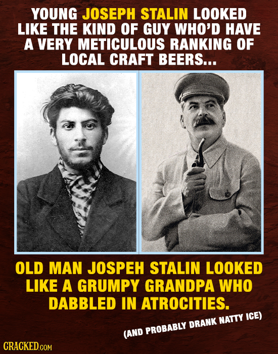 YOUNG JOSEPH STALIN LOOKED LIKE THE KIND OF GUY WHO'D HAVE A VERY METICULOUS RANKING OF LOCAL CRAFT BEERS... OLD MAN JOSPEH STALIN LOOKED LIKE A GRUMP