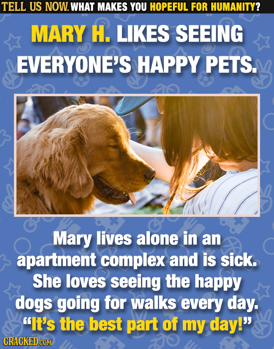 TELL US NOW. WHAT MAKES YOU HOPEFUL FOR HUMANITY? MARY H. LIKES SEEING EVERYONE'S HAPPY PETS. Mary lives alone in an apartment complex and is sick. Sh