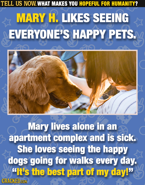 TELL US NOW. WHAT MAKES YOU HOPEFUL FOR HUMANITY? MARY H. LIKES SEEING EVERYONE'S HAPPY PETS. Mary lives alone in an apartment complex and is sick. Sh