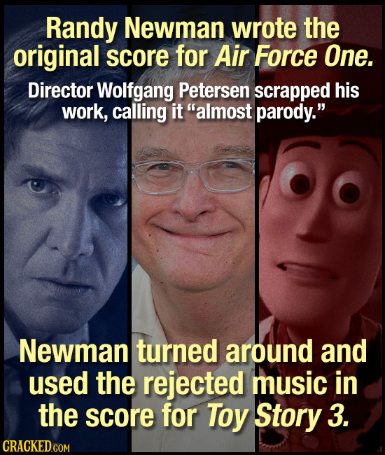 Randy Newman wrote the original score for Air Force One. Director Wolfgang Petersen scrapped his work, calling it almost parody. Newman turned aroun