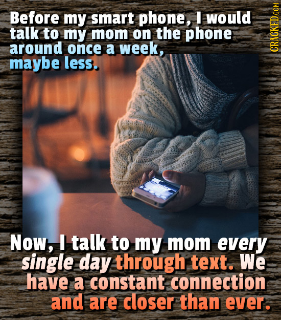 Before my smart phone, I would talk to my mom on the phone around once a week, maybe less. CRAGN Now, talk to my mom every single day through text. We