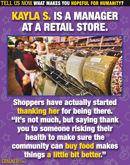 TELL US NOW. WHAT MAKES YOU HOPEFUL FOR HUMANITY? KAYLA S. IS A MANAGER AT A RETAIL STORE. Shoppers have actually started thanking her for being there