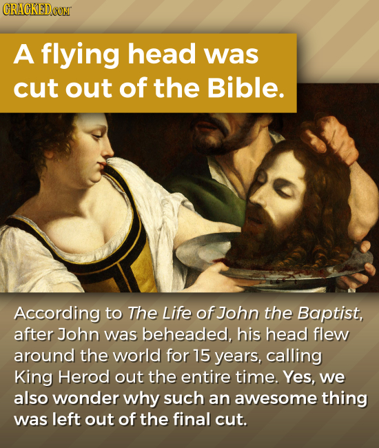 CRACKEDCOMT A flying head was cut out of the Bible. According to The Life of John the Baptist, after John was beheaded, his head flew around the world