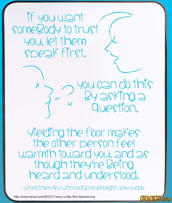 If you want somebody to trust you, let them speak first. you can do this By asking a question. yhelding the floor makes the other person feel warmth t