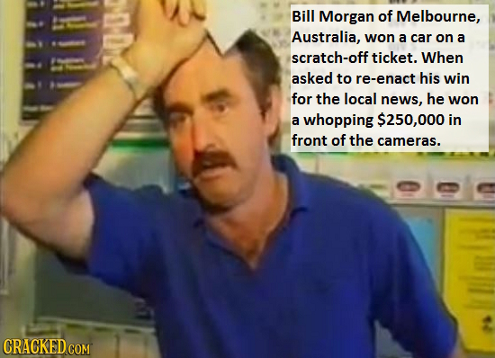 Bill Morgan of Melbourne, Australia, won a car on a scratch-off ticket. When asked to re-enact his win for the local news, he won a whopping $250,000 