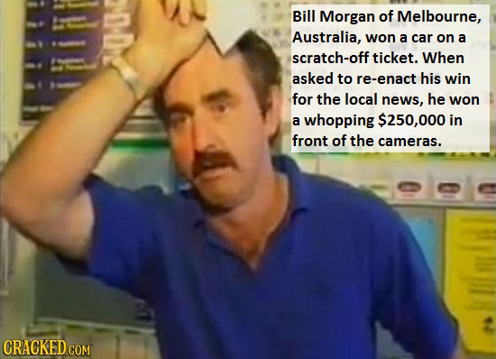 Bill Morgan of Melbourne, Australia, won a car on a scratch-off ticket. When asked to re-enact his win for the local news, he won a whopping $250,000