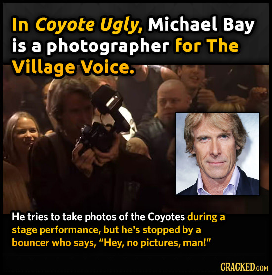 In Coyote Ugly, Michael Bay is a photographer for The Village Voice. He tries to take photos of the Coyotes during a stage performance, but he's stopp