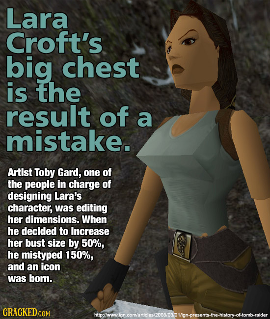 Lara Croft's big chest is the result of a mistake. Artist Toby Gard, one of the people in charge of designing Lara's character, was editing her dimens