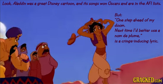 Look Aleddin was a great Disney cartoon, and its songs won Oscars and are in the AFI lists. But: One step ahead of my doom. Next time I'd better use