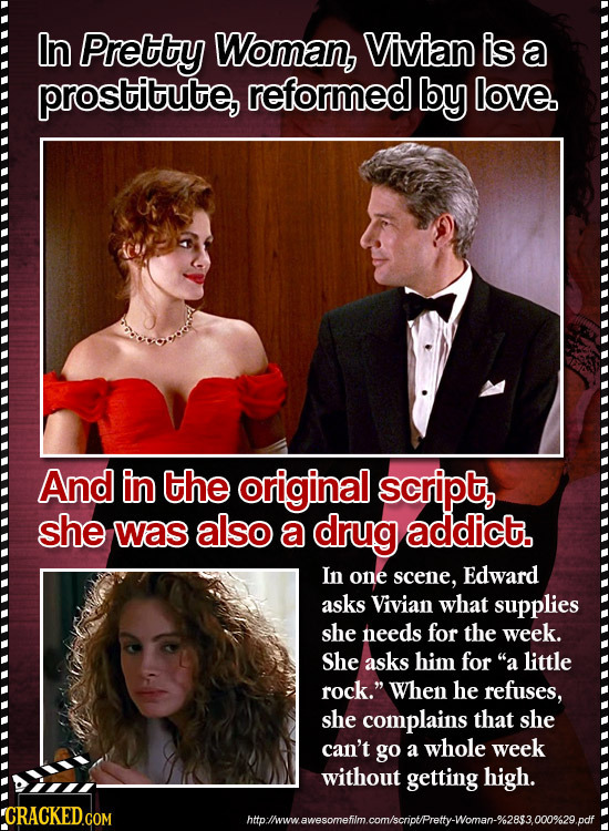 In Pretty Woman, Vivian is a prostitute, reformed by love. And in the original script, she was also a drug addict. In one scene, Edward asks Vivian wh