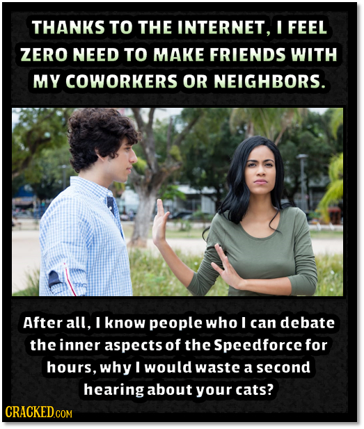 THANKS TO THE INTERNET, I FEEL ZERO NEED TO MAKE FRIENDS WITH MY COWORKERS OR NEIGHBORS. After all, I know people who I can debate the inner aspects o