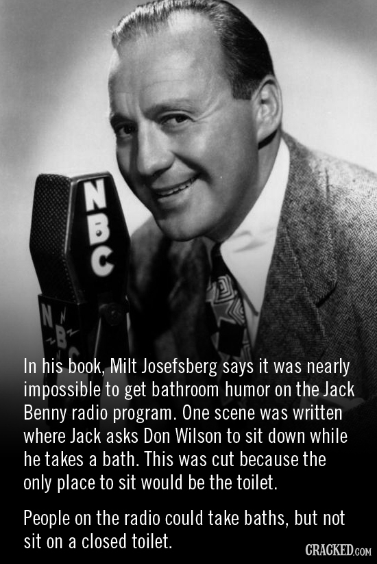 In his book, Milt Josefsberg says it was nearly impossible to get bathroom humor on the Jack Benny radio program. One scene was written where Jack ask